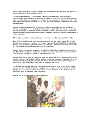 Había muchos puntos que no iban a funcionar a la manera de Arnold, pero tenía que verlo por sí
mismo. Ciertamente él no iba a escucharme.
Yo quería salirme de eso. Yo no disfrutaba ser tratado de esa manera, pero estábamos
comprometidos a atender personas enfermas en Malawi y no me podía salir. Sí, era el dinero de
John lo que lo estaba haciendo posible, pero también eran mis años en desarrollar la idea y mi
tecnología que lo estaban realizando. Yo no sabía que me consideraran un barco sin timón, pero
debía esperarlo.
Cuando regresé después de más de un mes, John se disculpó porque su novia le dijo que
debería hacerlo, pero eso en realidad no cambió nada. La gente adinerada tiende a no respetar a
los que no lo tienen. El dinero sin embargo nunca fue mi asunto. Me tomó 50 años y cientos de
miles de dólares estudiar filosofías espirituales y religiones. Tengo algo que ellos nunca tendrán y
nunca entenderán.
Mis estudios espirituales me capacitaron para interesarme lo suficiente y descubrir la SMM.
Zahir Sheikh (vea foto arriba) fue el hombre de negocios que nos invitó a Malawi. Era un indio
oriental cuyos ancestros se fueron a vivir a Malawi muchos años atrás. Nos llevó al capitolio de
Malawi, a muchas oficinas gubernamentales, ayudándonos a obtener la aprobación para la SMM.
(La cual en aquel tiempo llamábamos la Solución de Malaria).
Nuestro éxito en conseguir la aceptación de la SMM en Malawi fue completamente orquestado
por Zahir. Todos los días nos llevó por la ciudad en su automóvil para visitar a oficiales, como el
Jefe de Policía, el Inspector General, el Ministro de Salud, etc.
Cuando visitamos la oficina de cada oficial, Zahir nos presentaba, Arnold platicaba acerca de que
nuestra misión era traer la SMM a África, después sugería que yo les diera los detalles de cómo
trabaja realmente la SMM. En ese tiempo me tomaba de 10 a 20 minutos explicar la química
básica de la SMM, dependiendo del número de preguntas que hacían.
Yo pensaba que era particularmente interesante porque antes de iniciar el viaje Arnold estaba
extremadamente inflexible en decirles a las personas en Malawi sobre cómo trabaja la solución.
Esa fue una de las razones por las que me llamó un barco sin timón. Intenté destacar que no
funcionaría si no les decíamos cómo funcionaba.
Ese fue uno de los principales puntos de desacuerdo.
 