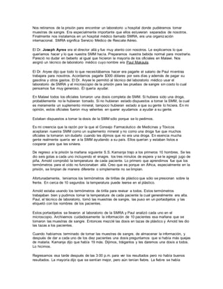 Nos retiramos de la prisión para encontrar un laboratorio u hospital donde pudiéramos tomar
muestras de sangre. Era especialmente importante que ellos estuvieran separados de nosotros.
Finalmente nos instalamos en un hospital médico llamado SMRA, era una organización
internacional. SMRA significa Servicio Médico de Rescate Aéreo.
El Dr. Joseph Ayree era el director allá y fue muy atento con nosotros. Le explicamos lo que
queríamos hacer y lo que nuestra SMM hacía. Preparamos nuestra bebida normal para mostrarle.
Pareció no dudar en beberlo al igual que hicieron la mayoría de los oficiales en Malawi. Nos
asignó un técnico de laboratorio médico cuyo nombre era Paul Makaula.
El Dr. Aryee dijo que todo lo que necesitábamos hacer era pagarle el salario de Paul mientras
trabajara para nosotros. Acordamos pagarle $300 dólares por seis días y además de pagar su
gasolina y otros gastos. El Dr. Aryee le permitió al técnico del laboratorio médico usar el
laboratorio de SMRA y el microscopio de la prisión para las pruebas de sangre sin costo lo cual
pensamos fue muy generoso. Él quería ayudar.
En Malawi todos los oficiales tomaron una dosis completa de SMM. Si hubiera sido una droga,
probablemente no la hubieran tomado. Si no hubieran estado dispuestos a tomar la SMM, la cual
es meramente un suplemento mineral, tampoco hubieran estado a que su gente lo hiciera. En mi
opinión, estos oficiales fueron muy valientes en querer ayudarnos a ayudar a su gente.
Estaban dispuestos a tomar la dosis de la SMM sólo porque se lo pedimos.
Es mi creencia que la razón por la que el Consejo Farmacéutico de Medicinas y Tóxicos
aceptaran nuestra SMM como un suplemento mineral y no como una droga fue que muchos
oficiales la tomaron sin dudarlo cuando les dijimos que no era una droga. En esencia mucha
gente realmente quería ver a la SMM ayudando a su país. Ellos querían y estaban listos a
cooperar para que les sirviera.
De regreso a la prisión la mañana siguiente S.S. Kamanja trajo a los primeros 10 hombres. Se les
dio seis gotas a cada uno incluyendo el vinagre, los tres minutos de espera y se le agregó jugo de
piña. Arnold comprobó la temperatura de cada paciente. Lo primero que aprendimos fue que los
termómetros para el oído no funcionaban allá. Creo que es porque en África, especialmente en la
prisión, se limpian de manera diferente o simplemente no se limpian.
Afortunadamente, teníamos los termómetros de tirillas de plástico que sólo se presionan sobre la
frente. En cerca de 10 segundos la temperatura puede leerse en el plástico.
Arnold estaba usando los termómetros de tirilla para revisar a todos. Estos termómetros
trabajaban bien y pudimos tomar la temperatura de cada paciente la cual generalmente era alta.
Paul, el técnico de laboratorio, tomó las muestras de sangre, las puso en un portaobjetos y las
etiquetó con los nombres de los pacientes.
Estos portaobjetos se llevaron al laboratorio de la SMRA y Paul analizó cada uno en el
microscopio. Archivamos cuidadosamente la información de 10 pacientes esa mañana que se
tomaron las muestras de sangre. Entonces mezclé las dosis en tazas de plástico y Arnold les dio
las tazas a los pacientes.
Cuando habíamos terminado de tomar las muestras de sangre, de almacenar la información, y
después de dar a cada uno de los diez pacientes una dosis preguntamos que si había más quejas
de malaria. Kamanja dijo que había 19 más. Dijimos, tráiganlos y les daremos una dosis a todos.
Lo hicimos.
Regresamos esa tarde después de las 3:00 p.m. para ver los resultados pero no había buenos
resultados. La mayoría dijo que se sentían mejor, pero aún tenían fiebre. La fiebre se había
 