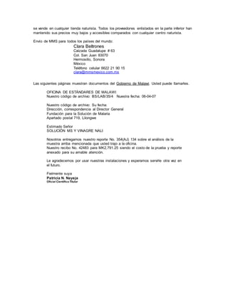 se vende en cualquier tienda naturista. Todos los proveedores enlistados en la parte inferior han
mantenido sus precios muy bajos y accesibles comparados con cualquier centro naturista.
Envío de MMS para todos los países del mundo:
Clara Beltrones
Calzada Guadalupe # 63
Col. San Juan 83070
Hermosillo, Sonora
México
Teléfono celular 6622 21 90 15
clara@mmsmexico.com.mx
Las siguientes páginas muestran documentos del Gobierno de Malawi. Usted puede llamarles.
OFICINA DE ESTÁNDARES DE MALAWI
Nuestro código de archivo: BS/LAB/35/4 Nuestra fecha: 06-04-07
Nuestro código de archivo: Su fecha:
Dirección, correspondencia al Director General
Fundación para la Solución de Malaria
Apartado postal 719, Lilongwe
Estimado Señor
SOLUCIÓN MS Y VINAGRE NALI
Nosotros entregamos nuestro reporte No. 354(AJ) 134 sobre el análisis de la
muestra arriba mencionada que usted trajo a la oficina.
Nuestro recibo No. 42483 para MK2,791.25 siendo el costo de la prueba y reporte
anexado para su amable atención.
Le agradecemos por usar nuestras instalaciones y esperamos servirle otra vez en
el futuro.
Fielmente suya
Patricia N. Nayeja
Oficial Científico Titular
 