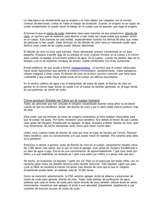 La idea básica es simplemente que el oxígeno y el cloro deben ser cargados con el número
correcto de electrones o ellos no harán el trabajo de oxidación. Cuando el oxígeno no es capaz de
oxidar simplemente no puede hacer el trabajo en el cuerpo que se requiere que haga el oxígeno.
Entonces lo que el clorito de sodio realmente hace para nosotros es que proporciona dióxido de
cloro, un químico que es selectivo para destruir a casi todas las cosas malas que puedan existir
en el cuerpo. Esto siempre ha sido verdad, especialmente durante los últimos 80 años que miles
de personas lo han usado. Cada diminuto ión de dióxido de cloro tiene un tremendo poder para
destruir esas cosas de las cuales puede obtener electrones.
El dióxido de cloro no dura para siempre. Tiene demasiada energía concentrada en un área
pequeña. Empieza a perder algo de su energía en unos cuantos minutos en el cuerpo y lo mismo
pasa cuando se agrega al suministro público de agua. En el cuerpo, cuando ha perdido algo de su
energía y ya no es explosivo (incapaz de oxidar), puede combinarse con otras sustancias.
Existe evidencia de que ayuda a formar mieloperoxidasa, un químico que el cuerpo utiliza para
hacer ácido hipocloroso que permite al sistema inmunológico, posteriormente, matar patógenos,
células malignas y otras cosas. El dióxido de cloro es el único químico conocido que tiene esas
cualidades y que puede hacer estas cosas en el cuerpo sin efectos secundarios.
En el servicio público de agua o en el blanqueado de pulpa de papel, el dióxido de cloro se
genera en el mismo lugar donde es usado y en el cuerpo es también generado en el lugar donde
se usa partiendo de clorito de sodio.
Cómo producir Dióxido de Cloro en el cuerpo humano
Todas las personas que han utilizado el Oxígeno Estabilizado durante estos años no se dieron
cuenta de que los beneficios venían del dióxido de cloro y por lo tanto nadie intentó producir más
de éste.
Ellos creen que los millones de iones de oxígeno conectados al cloro estaban disponibles para
que el cuerpo los usara. Por tanto, recibieron poco beneficio. Era debido al hecho de que cuando
unas gotas del Oxígeno Estabilizado se agregan al agua, empieza a liberar dióxido de cloro, pero
muy lentamente, de hecho demasiado lento como para hacer mucho bien.
Libera unos cuantos iones de dióxido de cloro por hora en lugar de hacerlo por minuto. Siempre
había beneficio, pero no cercanamente a lo que puede hacer en realidad. Por ochenta años ellos
se lo perdieron.
Entonces, si vamos a generar iones de dióxido de cloro en el cuerpo, necesitamos hacerlo cerca
de 1,000 veces más rápido que lo que se hace al agregar unas gotas de Oxígeno Estabilizado a
un vaso de agua o jugo. Eso le da una concentración de aproximadamente 1 ppb (una parte por
billón) y lo que realmente se necesita es 1 ppm (una parte por millón) y a veces más que eso.
De hecho, en ocasiones se requiere 1 parte por mil. Pero no se preocupe por estas cifras; uno no
necesita saber todos los detalles técnicos para hacerla funcionar. Sólo requiere saber que para
curar el SIDA se necesita al menos mil veces más dióxido de cloro que el que el Oxígeno
Estabilizado puede darle; en realidad más de 10,000 veces.
Como se mencionó anteriormente, la FDA autoriza agregar ácido de alberca a soluciones de
clorito de sodio para generar dióxido de cloro. Todas esas plantas de purificación de agua
públicas que usan el clorito de sodio para hacer dióxido de cloro también utilizan ácido en varios
instrumentos mecánicos que agregan el ácido a una velocidad previamente establecida a una
corriente de solución acuosa de clorito de sodio.
 
