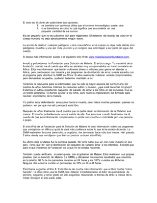 El cloro en el clorito de sodio tiene dos opciones:
1. se combina con químicos útiles que el sistema inmunológico puede usar,
2. o se transforma en cloro lo cuál significa que se convierte en una
pequeña cantidad de sal común
Es tan pequeña que no es suficiente aún para registrarse. El deterioro del dióxido de cloro en el
cuerpo humano no deja absolutamente ningún rastro.
La acción de destruir cualquier patógeno u otra cosa dañina en el cuerpo no deja nada detrás sino
patógenos muertos y una vez más un cloro y un oxígeno que sólo llegan a ser parte del agua del
cuerpo.
Si desea más información puede ir al siguiente sitio Web: www malariasolutionfoundation.com.
Arnold y yo fundamos la Fundación para Solución de Malaria. El está a cargo. Yo me retiré de la
fundación cuando me di cuenta que ellos no estaban muy comprometidos en tratar la malaria en
África. Ellos me informaron que tenían suficiente dinero y millones para gastar en atender a
África, pero continuaron con minería y los programas de distribución de arroz y nada sucedía con
el programa para distribuir la SMM en África. Si ellos realmente hubieran estado comprometidos,
pero demasiado ocupados, pudieron haberme mandado a mí.
Tenemos la respuesta para la enfermedad que ha sido la mayor asesina del ser humano por
cientos de años. Mientras millones de personas sufren y mueren, ¿qué está haciendo mi grupo?
Estamos en África repartiendo paquetes de salvado de arroz a los niños en las escuelas. Ese es
un bonito programa. Es bonito ayudar a los niños, pero nuestra organización fue formada para
resolver el problema de la malaria.
Yo podría estar defendiendo este punto hasta la muerte, pero había muchas personas quienes no
pudieron ver por qué me salí y empecé este libro.
Después de años finalmente me di cuenta que no podía dejar la información de la SMM en sus
manos. El mundo probablemente nunca sabría de ella. Fue entonces cuando finalmente me di
cuenta de que esta información simplemente no podía ser poseída o controlada por una persona
o grupo.
El sitio Web de la Fundación para la Solución de Malaria le dará información sobre los programas
que condujimos en África y quizá le dará más confianza sobre lo que le he estado diciendo. La
SMM realmente funciona (este sitio, a propósito, fue terminado hace sólo dos meses. Han pasado
5 años desde que me dijeron que iban a construir un buen sitio Web).
Su último viaje a Malawi fue la semana pasada. No tenía nada que ver con curar malaria en ese
país. Tenía que ver con la distribución de paquetes de salvado arroz a los orfanatos. Excepto que
para lo que iniciamos la Fundación es lo que no se estaba haciendo.
También puede verificarlo, si usted quiere, con el gobierno de Malawi. Ellos realizaron sus propias
pruebas con la Solución de Malaria (La SMM) y obtuvieron los mismos resultados que nosotros
en la prisión, 90 % de los pacientes curados en 24 horas y los 100% curados en 48 horas.
Ninguna otra cosa ha curado un porcentaje de 10% en 24 o 48 horas.
Permítame sugerirle el libro II. Este libro le da mucha más información que el libro I sobre “cómo
hacerlo”. Le dice cómo usar la SMM para detener inmediatamente el dolor de quemaduras de
primero, segundo y tercer grado en sólo segundos reduciendo el tiempo de alivio a menos de la
mitad. Esto por sí solo salva vidas.
 