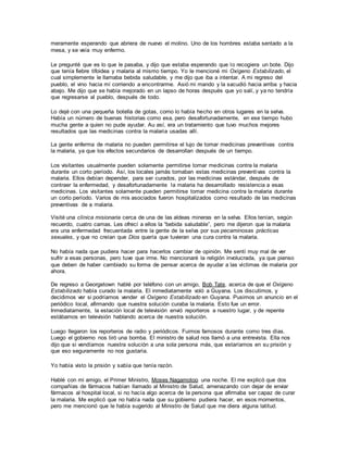 meramente esperando que abriera de nuevo el molino. Uno de los hombres estaba sentado a la
mesa, y se veía muy enfermo.
Le pregunté que es lo que le pasaba, y dijo que estaba esperando que lo recogiera un bote. Dijo
que tenía fiebre tifoidea y malaria al mismo tiempo. Yo le mencioné mi Oxígeno Estabilizado, el
cual simplemente le llamaba bebida saludable, y me dijo que iba a intentar. A mi regreso del
pueblo, el vino hacia mí corriendo a encontrarme. Asió mi mando y la sacudió hacia arriba y hacia
abajo. Me dijo que se había mejorado en un lapso de horas después que yo salí, y ya no tendría
que regresarse al pueblo, después de todo.
Lo dejé con una pequeña botella de gotas, como lo había hecho en otros lugares en la selva.
Había un número de buenas historias como esa, pero desafortunadamente, en ese tiempo hubo
mucha gente a quien no pude ayudar. Au así, era un tratamiento que tuvo muchos mejores
resultados que las medicinas contra la malaria usadas allí.
La gente enferma de malaria no pueden permitirse el lujo de tomar medicinas preventivas contra
la malaria, ya que los efectos secundarios de desarrollan después de un tiempo.
Los visitantes usualmente pueden solamente permitirse tomar medicinas contra la malaria
durante un corto período. Así, los locales jamás tomaban estas medicinas preventivas contra la
malaria. Ellos debían depender, para ser curados, por las medicinas estándar, después de
contraer la enfermedad, y desafortunadamente la malaria ha desarrollado resistencia a esas
medicinas. Los visitantes solamente pueden permitirse tomar medicina contra la malaria durante
un corto período. Varios de mis asociados fueron hospitalizados como resultado de las medicinas
preventivas de a malaria.
Visité una clínica misionaria cerca de una de las aldeas mineras en la selva. Ellos tenían, según
recuerdo, cuatro camas. Les ofrecí a ellos la “bebida saludable”, pero me dijeron que la malaria
era una enfermedad frecuentada entre la gente de la selva por sus pecaminosas prácticas
sexuales, y que no creían que Dios quería que tuvieran una cura contra la malaria.
No había nada que pudiera hacer para hacerlos cambiar de opinión. Me sentí muy mal de ver
sufrir a esas personas, pero tuve que irme. No mencionaré la religión involucrada, ya que pienso
que deben de haber cambiado su forma de pensar acerca de ayudar a las víctimas de malaria por
ahora.
De regreso a Georgetown hablé por teléfono con un amigo, Bob Tate, acerca de que el Oxígeno
Estabilizado había curado la malaria. El inmediatamente voló a Guyana. Los discutimos, y
decidimos ver si podríamos vender el Oxígeno Estabilizado en Guyana. Pusimos un anuncio en el
periódico local, afirmando que nuestra solución curaba la malaria. Esto fue un error.
Inmediatamente, la estación local de televisión envió reporteros a nuestro lugar, y de repente
estábamos en televisión hablando acerca de nuestra solución.
Luego llegaron los reporteros de radio y periódicos. Fuimos famosos durante como tres días.
Luego el gobierno nos tiró una bomba. El ministro de salud nos llamó a una entrevista. Ella nos
dijo que si vendíamos nuestra solución a una sola persona más, que estaríamos en su prisión y
que eso seguramente no nos gustaría.
Yo había visto la prisión y sabía que tenía razón.
Hablé con mi amigo, el Primer Ministro, Moses Nagamotoo una noche. El me explicó que dos
compañías de fármacos habían llamado al Ministro de Salud, amenazando con dejar de enviar
fármacos al hospital local, si no hacía algo acerca de la persona que afirmaba ser capaz de curar
la malaria. Me explicó que no había nada que su gobierno pudiera hacer, en esos momentos,
pero me mencionó que le había sugerido al Ministro de Salud que me diera alguna latitud.
 