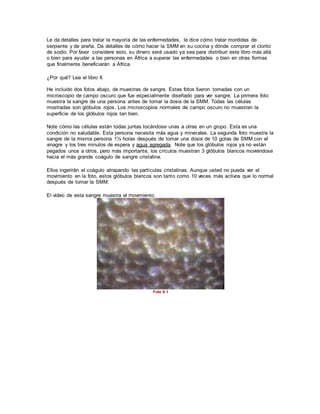 Le da detalles para tratar la mayoría de las enfermedades, le dice cómo tratar mordidas de
serpiente y de araña. Da detalles de cómo hacer la SMM en su cocina y dónde comprar el clorito
de sodio. Por favor considere esto, su dinero será usado ya sea para distribuir este libro más allá
o bien para ayudar a las personas en África a superar las enfermedades o bien en otras formas
que finalmente beneficiarán a África.
¿Por qué? Lea el libro II.
He incluido dos fotos abajo, de muestras de sangre. Estas fotos fueron tomadas con un
microscopio de campo oscuro que fue especialmente diseñado para ver sangre. La primera foto
muestra la sangre de una persona antes de tomar la dosis de la SMM. Todas las células
mostradas son glóbulos rojos. Los microscopios normales de campo oscuro no muestran la
superficie de los glóbulos rojos tan bien.
Note cómo las células están todas juntas tocándose unas a otras en un grupo. Esta es una
condición no saludable. Esta persona necesita más agua y minerales. La segunda foto muestra la
sangre de la misma persona 1½ horas después de tomar una dosis de 10 gotas de SMM con el
vinagre y los tres minutos de espera y agua agregada. Note que los glóbulos rojos ya no están
pegados unos a otros, pero más importante, los círculos muestran 3 glóbulos blancos moviéndose
hacia el más grande coágulo de sangre cristalina.
Ellos ingerirán el coágulo atrapando las partículas cristalinas. Aunque usted no pueda ver el
movimiento en la foto, estos glóbulos blancos son tanto como 10 veces más activos que lo normal
después de tomar la SMM.
El video de esta sangre muestra el movimiento.
Foto 9.1
 