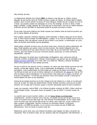 Hay docenas de otras.
La Organización Mundial de la Salud (OMS) se rehúsa ir más allá que un médico, incluso
después de que les han dicho de 75,000 víctimas curadas de malaria. Su médico afirma haberla
probado, pero no tiene sentido. El estuvo en Suiza. Ninguna malaria hay allí. La gente se cura en
4 horas. Las pruebas pueden ser realizadas en un día. Sin embargo, le tomó un años y medio
llegar a probarla, y luego, después de 3 días dijo que no funcionaría. Una vez un médico entienda
la fórmula química del SMM, el usualmente estará de acuerdo que tiene su mérito.
Es tan obvio que pocos médicos han tenido siquiera que probarla antes de estar de acuerdo que
por lo menos debería de funcionar.
Para ustedes, personas cristianas religiosas, estén enterados, la Biblia cuenta que en los últimos
días, la Tierra estará inundada de enfermedades y plagas. Yo no creo en la Biblia como lo hace la
gente religiosa, pero hay algunas cosas allí que lo hacen a uno pensar. La enfermedad de Lyme
viene de muchas otras fuentes que las garrapatas.
Usted puede contraerlo de tener sexo, de comer cierta carne, incluso de ciertos suplementos del
agua. Están aquellos que quieren matar a la raza humana. Han estado trabajando para ello
mucho más tiempo de lo que usted crecería si se lo digo. No es una tarea fácil matar a la raza
humana, pero han estado en esto por muchísimo tiempo. Estoy aquí, en estos momentos,
observándolo cada día.
Nadie está seguro de donde viene la enfermedad de Morgellons, pero cientos de miles de
personas la tienen, probablemente millones. Están aquellos que piensan que es rastreable a las
estelas químicas (chemtrails) en el cielo. Pero no lo sabemos. Millones y millones de dólares
están siendo gastados en esas estelas químicas.
Se que si usted es una persona normal y corriente, va a decir que esas estelas químicas son solo
aviones comerciales volando arribe, y que la enfermedad de Morgellons no es más que
psicológica, y que la enfermedad de Lyme puede ser curada por el médico de la familia. Y luego
me dirá que la razón por la cual no hemos avanzado en el tratamiento del cáncer por más de 100
años es porque toda la investigación no ha encontrado nada mejor que la cirugía y el veneno de
la quicio o la radiación. Y si me dice que entonces nunca se le hubiera ocurrido a usted que la
ciencia debería de tener ya una respuesta.
Acerca de las estelas químicas en el cielo: Amigos míos han estado en un avión en el cielo justo
cerca de un avión de carga que estaba tirando cientos de libras de polvos químicos por la parte
posterior. No me diga que no existen, porque sí existen. Demasiada gente ha visto la evidencia.
Luego, por supuesto, está el SIDA, y los millones de gente muriendo de SIDA. ¿Sabía usted que
en los Estados Unidos, más gente muere de hepatitis C que de SIDA? Y muchos mueren de
SIDA.
La cuestión aquí es que la opinión pública, con una Nueva Mirada a la Enfermedad,
confiadamente, continúa muriendo como moscas, con aquello de que eso de que nunca se le
ocurre a la mayoría de que algo anda mal. Hay docenas de enfermedades de las cuales usted
nunca ha oído y que solo oye de ellas de vez en cuando, pero miles son, ya sea, muertos por
ellas o quedan incapacitados. Muchos me llaman en tremendos dolores o sufrimiento,
preguntando si el SMM les ayudará, o si yo conozco una manera de usar el SMM más
efectivamente. Esto me rompe el corazón cada vez.
Deberíamos poner tener unos cien millones de dólares para trabajar con ellos y encontrar las
respuestas. Pero no tenemos nada, aun así, estamos cada día consiguiendo más información, y
 