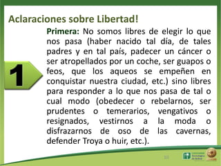 Aclaraciones sobre Libertad!
        Primera: No somos libres de elegir lo que
        nos pasa (haber nacido tal día, de tales
        padres y en tal país, padecer un cáncer o
        ser atropellados por un coche, ser guapos o
        feos, que los aqueos se empeñen en
        conquistar nuestra ciudad, etc.) sino libres
        para responder a lo que nos pasa de tal o
        cual modo (obedecer o rebelarnos, ser
        prudentes o temerarios, vengativos o
        resignados, vestirnos a la moda o
        disfrazarnos de oso de las cavernas,
        defender Troya o huir, etc.).
                                       10
 