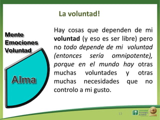 La voluntad!
Hay cosas que dependen de mi
voluntad (y eso es ser libre) pero
no todo depende de mi voluntad
(entonces sería omnipotente),
porque en el mundo hay otras
muchas voluntades y otras
muchas necesidades que no
controlo a mi gusto.


                      13
 