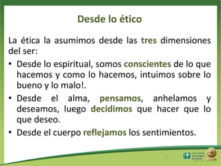 Desde lo ético
La ética la asumimos desde las tres dimensiones
del ser:
• Desde lo espiritual, somos conscientes de lo que
  hacemos y como lo hacemos, intuimos sobre lo
  bueno y lo malo!.
• Desde el alma, pensamos, anhelamos y
  deseamos, luego decidimos que hacer que lo
  que deseo.
• Desde el cuerpo reflejamos los sentimientos.

                                      5
 