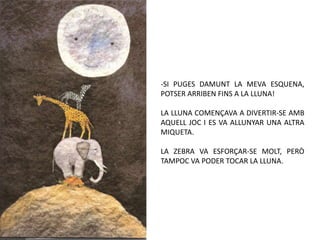 SI PUGES DAMUNT LA MEVA ESQUENA, POTSER ARRIBEN FINS A LA LLUNA!LA LLUNA COMENÇAVA A DIVERTIR-SE AMB AQUELL JOC I ES VA ALLUNYAR UNA ALTRA MIQUETA.LA ZEBRA VA ESFORÇAR-SE MOLT, PERÒ TAMPOC VA PODER TOCAR LA LLUNA.