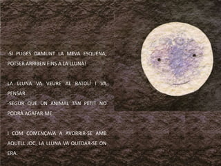 SI PUGES DAMUNT LA MEVA ESQUENA, POTSER ARRIBEN FINS A LA LLUNA!LA LLUNA VA VEURE AL RATOLÍ I VA PENSAR:SEGUR QUE UN ANIMAL TAN PETIT NO PODRÀ AGAFAR-ME.I COM COMENÇAVA A AVORRIR-SE AMB AQUELL JOC, LA LLUNA VA QUEDAR-SE ON ERA.