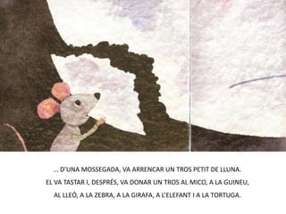 … D’UNA MOSSEGADA, VA ARRENCAR UN TROS PETIT DE LLUNA.EL VA TASTAR I, DESPRÉS, VA DONAR UN TROS AL MICO, A LA GUINEU, AL LLEÓ, A LA ZEBRA, A LA GIRAFA, A L’ELEFANT I A LA TORTUGA.