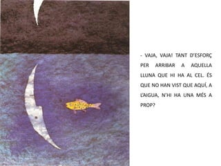 - VAJA, VAJA! TANT D’ESFORÇ PER ARRIBAR A AQUELLA LLUNA QUE HI HA AL CEL. ÉS QUE NO HAN VIST QUE AQUÍ, A L’AIGUA, N’HI HA UNA MÉS A PROP?