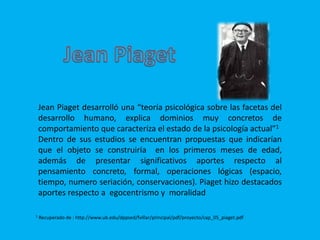 Jean Piaget desarrolló una “teoría psicológica sobre las facetas del
desarrollo humano, explica dominios muy concretos de
comportamiento que caracteriza el estado de la psicología actual”1
Dentro de sus estudios se encuentran propuestas que indicarían
que el objeto se construiría en los primeros meses de edad,
además de presentar significativos aportes respecto al
pensamiento concreto, formal, operaciones lógicas (espacio,
tiempo, numero seriación, conservaciones). Piaget hizo destacados
aportes respecto a egocentrismo y moralidad
1 Recuperado de : http://www.ub.edu/dppsed/fvillar/principal/pdf/proyecto/cap_05_piaget.pdf
 