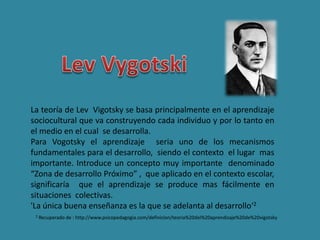 La teoría de Lev Vigotsky se basa principalmente en el aprendizaje
sociocultural que va construyendo cada individuo y por lo tanto en
el medio en el cual se desarrolla.
Para Vogotsky el aprendizaje seria uno de los mecanismos
fundamentales para el desarrollo, siendo el contexto el lugar mas
importante. Introduce un concepto muy importante denominado
“Zona de desarrollo Próximo” , que aplicado en el contexto escolar,
significaría que el aprendizaje se produce mas fácilmente en
situaciones colectivas.
'La única buena enseñanza es la que se adelanta al desarrollo‘2
2 Recuperado de : http://www.psicopedagogia.com/definicion/teoria%20del%20aprendizaje%20de%20vigotsky
 