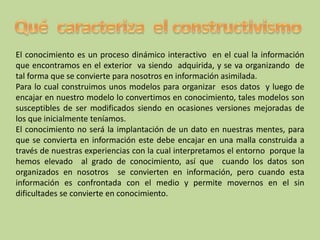 El conocimiento es un proceso dinámico interactivo en el cual la información
que encontramos en el exterior va siendo adquirida, y se va organizando de
tal forma que se convierte para nosotros en información asimilada.
Para lo cual construimos unos modelos para organizar esos datos y luego de
encajar en nuestro modelo lo convertimos en conocimiento, tales modelos son
susceptibles de ser modificados siendo en ocasiones versiones mejoradas de
los que inicialmente teníamos.
El conocimiento no será la implantación de un dato en nuestras mentes, para
que se convierta en información este debe encajar en una malla construida a
través de nuestras experiencias con la cual interpretamos el entorno porque la
hemos elevado al grado de conocimiento, así que cuando los datos son
organizados en nosotros se convierten en información, pero cuando esta
información es confrontada con el medio y permite movernos en el sin
dificultades se convierte en conocimiento.
 