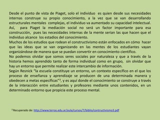 Desde el punto de vista de Piaget, solo el individuo es quien desde sus necesidades
internas construye su propio conocimiento, a la vez que se van desarrollando
estructurales mentales complejas, el individuo va aumentado su capacidad intelectual.
Así, para Piaget la mediación social no será un factor importante para esa
construcción, pues las necesidades internas de la mente serian las que hacen que el
individuo alcance los estadios del conocimiento.
Muchos de los estudios que rodean el constructivismo están enfocados en cómo hacer
que las ideas que se van organizando en las mentes de los estudiantes vayan
organizándose de manera que se puedan convertir en conocimiento científico.
No podemos olvidar que somos seres sociales por naturaleza y que a través de la
historia hemos aprendido tanto de forma individual como en grupo, sin olvidar que
hay un entorno que permite realizar este intercambio de información.
Según Resnick “la escuela constituye un entorno, un contexto específico en el que los
proceso de enseñanza y aprendizaje se producen de una determinada manera y
obedecen a metas específicas”3, y es aquí donde el conocimiento se construye a través
de la interacción entre estudiantes y profesores mediante unos contenidos, en un
determinado entorno que propicia este proceso mental.
3 Recuperado de: http://www.terras.edu.ar/aula/cursos/7/biblio/contructivismo3.pdf
 
