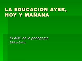 LA EDUCACION AYER, HOY Y MAÑANA El ABC de la pedagogía Silvina Gvirtz 