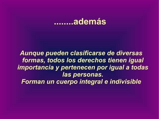 ........además Aunque pueden clasificarse de diversas formas, todos los derechos tienen igual importancia y pertenecen por igual a todas las personas. Forman un cuerpo integral e indivisible 