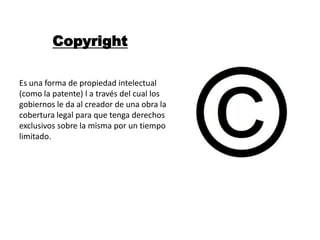 Copyright

Es una forma de propiedad intelectual
(como la patente) l a través del cual los
gobiernos le da al creador de una obra la
cobertura legal para que tenga derechos
exclusivos sobre la misma por un tiempo
limitado.
 