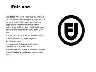 Fair use

En Estados Unidos, la doctrina del Fair Use o
Uso Razonable permite copiar y distribuir una
obra sin necesidad de pedir permiso o de
pagar al poseedor del copyright. Hay 4
factores que se tienen en consideración para
decidir el Uso Razonable de una obra. Estos
son:
el propósito y el carácter del uso en disputa;
la naturaleza de la obra protegida con
derechos de autor;
la importancia de la parte utilizada en
relación con la obra en total, y
el efecto de dicho uso en el mercado sobre el
valor de la obra protegida con derechos de
autor.
 