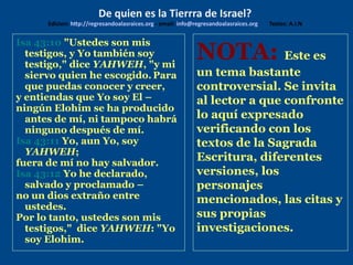 Isa 43:10 "Ustedes son mis
testigos, y Yo también soy
testigo," dice YAHWEH, "y mi
siervo quien he escogido. Para
que puedas conocer y creer,
y entiendas que Yo soy El –
ningún Elohim se ha producido
antes de mí, ni tampoco habrá
ninguno después de mí.
Isa 43:11 Yo, aun Yo, soy
YAHWEH;
fuera de mí no hay salvador.
Isa 43:12 Yo he declarado,
salvado y proclamado –
no un dios extraño entre
ustedes.
Por lo tanto, ustedes son mis
testigos," dice YAHWEH: "Yo
soy Elohim.
De quien es la Tierrra de Israel?
Edicion: http://regresandoalasraices.org - email: info@regresandoalasraices.org Textos: A.I.N
NOTA: Este es
un tema bastante
controversial. Se invita
al lector a que confronte
lo aquí expresado
verificando con los
textos de la Sagrada
Escritura, diferentes
versiones, los
personajes
mencionados, las citas y
sus propias
investigaciones.
 