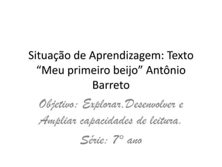 Situação de Aprendizagem: Texto
“Meu primeiro beijo” Antônio
Barreto
Objetivo: Explorar,Desenvolver e
Ampliar capacidades de leitura.
Série: 7° ano
 
