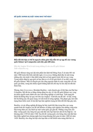 ĐẾ QUỐC KHMER BỊ DIỆT VONG NHƯ THẾ NÀO?




Biến đổi khí hậu có thể là nguyên nhân gián tiếp dẫn tới sự sụp đổ của vương
quốc Khmer tại Campuchia cách đây gần 600 năm.

Đền thờ Angkor Wat là một trong những di sản của đế quốc Khmer.
Ảnh:wikipedia.org.

Đế quốc Khmer từng trải dài trên phần lớn lãnh thổ Đông Nam Á từ năm 801 tới
năm 1400 trước khi biến mất đột ngột. Livescience khẳng định đây là một trong
những nền văn minh vĩ đại nhất trong lịch sử loài người trước khi nó suy vong.
Trong nhiều thập kỷ qua giới sử học đưa ra vô số lời giải thích về sự diệt vong của
đế quốc Khmer. Một số chuyên gia cho rằng nguyên nhân là cuộc xung đột với các
quốc gia khác, trong khi nhiều người khẳng định đế chế này bị tiêu diệt do đất đai
thoái hóa.

Nhưng, theo Livescience, Brendan Buckley - một chuyên gia về khí hậu của Đại học
Columbia, Mỹ đã tìm ra bằng chứng đáng tin cậy về việc đế quốc Khmer suy vong
do thiếu nguồn nước dành cho sản xuất nông nghiệp và sinh hoạt. Tình trạng đó
khiến hệ thống thủy lợi quy mô lớn của Angkor - kinh đô của đế chế - tê liệt, trong
khi hệ thống này rất quan trọng với nền kinh tế nông nghiệp. Thủ phạm gây nên tình
trạng khan hiếm nước là hai đợt hạn hán nghiêm trọng do biến đổi khí hậu gây nên.

Buckley và các đồng nghiệp đã dựng lại bức tranh khí hậu trong khu vực xung
quanh kinh đô Angkor của đế chế Khmer cổ bằng cách nghiên cứu những vòng tròn
bên trong thân các cây bách tại một vườn quốc gia gần đó. Những vòng tròn cho
thấy vương quốc này từng trải qua một đợt siêu hạn hán kéo dài tới ba thập kỷ - từ
khoảng năm 1330 tới năm 1360. Sau đó đó vương quốc còn hứng chịu một đợt hán
hán khắc nghiệt hơn nhưng ngắn hơn trong khoảng thời gian từ năm 1400 tới năm
1420. Buckley cho rằng hai đợt siêu hạn hán có thể khiến mùa màng thất bát và
 