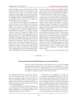 deQuólibet no 7 junio 2018 Grandes Fiestas del Judaísmo
10
fueron llamados a crear, revela la elección funda-
mental que deben hacer las civilizaciones, en ese
entonces, ahora, y quizás en los tiempos venide-
ros. No hay nada antiguo en los temas que surgen
en Pésaj: esclavitud, libertad, política, poder, esta-
do, dignidad humana y responsabilidad. Estas son
tan relevantes ahora como en los tiempos de
Moisés. Pésaj nunca será obsoleta.
El corazón de la festividad es una experiencia
histórica concreta. Los israelitas como fueron des-
criptos en la Torá, eran un grupo fraccionado de
esclavos con ancestros en común, uno de los tan-
tos grupos humanos atraídos por Egipto desde el
norte, debido a su riqueza y a su poder, solo para
terminar siendo sus víctimas. El Egipto de los
faraones era el imperio más longevo que ha cono-
cido el mundo, y ya sumaban dieciocho siglos de
antigüedad en el tiempo del éxodo. Por más de mil
años antes de Moisés, la gran pirámide de Giza ya
dominaba el panorama, siendo la estructura de
mayor altura hecha por el hombre hasta la cons-
trucción de la torre Eiffel en 1889. El descubri-
miento por parte del arqueólogo inglés Howard
Carter de la tumba de un faraón relativamente
menor, Tutankamón, reveló la sorprendente rique-
za y sofisticación de la corte real de aquel tiempo.
Si los historiadores acertaron al identificar a Ram-
sés II como el faraón del éxodo, Egipto había lle-
gado entonces en esa era al pináculo de su poderío,
dominando el estrecho mundo como un coloso.
En cierto nivel es una historia de maravillas y
milagros. Pero el mensaje de Pésaj que perdura es
más profundo, ya que presenta una visión dramáti-
camente novedosa sobre cómo podría ser la socie-
dad si el único soberano fuera Dios y todos los
ciudadanos fueran a Su imagen. Se trata del poder
de los desposeídos y de la carencia de poder de los
poderosos. Nunca la política ha sido más extrema,
más ética y más humana.
Heinrich Heine dijo: “Desde el Éxodo, la liber-
tad ha hablado con acento hebreo.” Pero es, como
fue citado por Emmanuel Levinas, “una libertad
difícil”, por estar fundamentada en un código indi-
vidual exigente y en la responsabilidad colectiva.
Pésaj nos induce a elegir, por un lado, el pan de la
aflicción y hierbas amargas, y por el otro, las cuatro
copas de vino en la que cada una marca una etapa
en el largo camino a la libertad. Mientras los seres
humanos quieran ejercer el poder unos sobre
otros, la historia continuará y la elección seguirá
siendo nuestra.
[Texto traducido en el sitio oficial del Rabino Sacks]
El matrimonio de Israel: Pensamientos acerca de Shavuot
Encontré este texto del Rabino Sacks, no en su sitio oficial, sino en este (aquí). Desarrolla
una argumentación que suprimí en parte –las supresiones están indicadas así […]– con el
fin de destacar lo esencial de su razonamiento: Shavuot no es ante todo una fiesta agrícola
de las primeras cosechas, sino la celebración de la aventura amorosa entre el Señor y su pue-
blo, sellada en la Alianza del Sinaí con el Don de la Ley. [F. Q.]
En el Judaísmo los misterios acaban por convertir-
se en controversias, más aún en el caso de
Shavuot, conocido también como Pentecostés o
Fiesta de las Semanas. Shavuot generó una de las
grandes controversias en la historia judía. No es
mucho decir que, en su desenlace, estuvo en juego
el futuro del pueblo judío.
El misterio de Shavuot es doble. El primero es
que es el único de los festivales judíos que no tiene
fecha; la Biblia no le da un lugar explícito en el
calendario judío (cf. Lv 23, 15-16). [...]
El segundo es que, igualmente, es el único de
los festivales de peregrinación que no tiene un
contenido histórico patente. Las fiestas judías tie-
nen un doble carácter. Pertenecen al tiempo cícli-
co: las estaciones del año. Y pertenecen al tiempo
lineal: recuerdan momentos que conformaron la
historia judía. Por ejemplo, Pésaj es la fiesta de la
primavera y es también el momento en que actua-
lizamos el éxodo de Egipto. Sucot es el festival de
la cosecha de otoño y es el momento en que revi-
vimos el peregrinar por el desierto en tiendas de
 