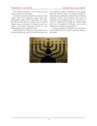 deQuólibet no 7 junio 2018 Grandes Fiestas del Judaísmo
17
Pero Shmuel discrepa, y es él a quien hay que
seguir en este caso. ¿Por qué?
La mejor manera de responder es pensar en dos
judíos: ambos son religiosos, ambos están com-
prometidos, ambos viven vidas judías. Uno dice:
No debo involucrarme con judíos que son menos
religiosos que yo, porque si lo hago, mi nivel va a
decaer. Seré menos observante. Mi luz se verá
disminuida. Esa es la opinión de Rav.
Shmuel dice: No. Cuando yo uso la llama de mi
fe para encender una vela en la vida de otra persona,
mi condición de judío no disminuye. Crece, porque
ahora hay más luz judía en el mundo. Cuando se
trata de bienes espirituales, a diferencia de los bienes
materiales, cuanto más comparto, más tengo. Si
comparto mi conocimiento, mi fe o mi amor con
otros, no tendré menos. Puede que incluso tenga
más. Esa es la opinión de Shmuel, y así es como
finalmente se decidió esta prescripción.
Así, pues, comparte tu Judaísmo con los demás.
Toma la llama de tu fe y ayuda a que otras almas se
enciendan.
 