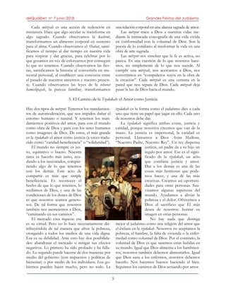 deQuólibet no 7 junio 2018 Grandes Fiestas del Judaísmo
5
Cada mitzvah es una acción de redención en
miniatura. Hace que algo secular se transforme en
algo sagrado. Cuando observamos la kashrut,
transformamos un alimento corporal en sustento
para el alma. Cuando observamos el Shabat, santi-
ficamos el tiempo al dar tiempo en nuestra vida
para respirar y dar gracias, para celebrar por lo
que gozamos en vez de esforzarnos por conseguir
lo que no tenemos. Cuando observamos las fies-
tas, santificamos la historia al convertirla en me-
morial personal, al establecer una conexión entre
el pasado de nuestros ancestros y nuestro presen-
te. Cuando observamos las leyes de la tehorat
hamishpajah, la pureza familiar, transformamos
una relación corporal en una alianza sagrada de amor.
Las mitzvot traen a Dios a nuestras vidas me-
diante la intrincada coreografía de una vida vivida
en conformidad con la voluntad de Dios. Son la
poesía de lo cotidiano al trasformar la vida en una
obra de arte sagrada.
Las mitzvot nos enseñan que la fe es activa, no
pasiva. Es una cuestión de lo que nosotros hace-
mos, no simplemente de lo que nos sucede. Al
cumplir una mitzvah, nos acercamos a Dios, nos
convertimos en “compañeros suyos en la obra de
la creación”. Cada mitzvah es una ventana en la
pared que nos separa de Dios. Cada mitzvah deja
pasar la luz de Dios hacia el mundo.
5. El Camino de la Tzedakah: el Amor como Justicia
Hay dos tipos de mitzvot. Tenemos los mandamien-
tos de automoderación, que nos impiden dañar el
entorno humano o natural. Y tenemos los man-
damientos positivos del amor, para con el mundo
como obra de Dios y para con los seres humanos
como imágenes de Dios. De estos, el más grande
es la tzedakah: el amor como justicia (a veces tradu-
cido como “caridad-beneficencia” o “solidaridad”).
El mundo no siempre es jus-
to, equitativo o bueno. Nuestra
tarea es hacerlo más justo, ayu-
dando a los necesitados, compar-
tiendo algo de lo que tenemos
con los demás. Este acto de
compartir es más que simple
beneficencia. Es reconocer el
hecho de que lo que tenemos, lo
recibimos de Dios, y una de las
condiciones de los dones de Dios
es que nosotros seamos genero-
sos. De tal forma que nosotros
también nos asemejemos a Dios,
“caminando en sus caminos”.
El mercado crea riqueza: esa
es su virtud. Pero no lo hace necesariamente dis-
tribuyéndola de tal manera que alivie la pobreza,
otorgando a todos los medios de una vida digna.
Esa es su debilidad. Ante esto hay dos posibilida-
des: abandonar el mercado o mitigar sus efectos
negativos. Lo primero ha sido probado y ha falla-
do. Lo segundo puede hacerse de dos maneras: por
medio del gobierno (con impuestos y políticas de
bienestar) o por medio de los individuos. Los go-
biernos pueden hacer mucho, pero no todo. La
tzedakah es la forma como el judaísmo dice a cada
uno que tiene un papel que jugar en ello. Cada uno
de nosotros debe dar.
La tzedakah significa ambas cosas, justicia y
caridad, porque nosotros creemos que van de la
mano. La justicia es impersonal, la caridad es
personal. Llamamos a Dios Avinu Malkenu,
“Nuestro Padre, Nuestro Rey”. Un rey dispensa
justicia, un padre da a su hijo un
regalo por amor. Ese es el signi-
ficado de la tzedakah, un acto
que combina justicia y amor.
Dar a los demás es una de las
cosas más hermosas que pode-
mos hacer, y una de las más
creativas. Creamos así oportuni-
dades para otras personas. Sua-
vizamos algunas asperezas del
mundo. Ayudamos a aliviar la
pobreza y el dolor. Ofrecemos a
Dios el sacrificio que Él más
desea de nosotros: honrar su
imagen en otras personas.
No hay nada que distinga
mejor al judaísmo como una religión del amor que
el énfasis en la tzedakah. Nosotros no aceptamos la
pobreza, el hambre, la falta de vivienda o la enfer-
medad como voluntad de Dios. Por el contrario, la
voluntad de Dios es que sanemos estas heridas en
su mundo. Igual que Dios alimenta a los hambrien-
tos, nosotros también debemos alimentarlos. Igual
que Dios sana a los enfermos, nosotros debemos
hacerlo. Nos hacemos buenos haciendo el bien.
Seguimos los caminos de Dios actuando por amor.
 