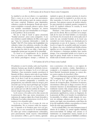 deQuólibet no 7 junio 2018 Grandes Fiestas del Judaísmo
6
6. El Camino de la Hessed: el Amor como Compasión
La tzedakah es un don en dinero o su equivalente.
Pero a veces no es eso lo que más necesitamos.
Podemos sufrir pobreza tanto de carácter emocio-
nal como corporal. Podemos estar deprimidos,
solitarios, a punto de desesperar. Puede que necesi-
temos compañía o consuelo, aliento o apoyo. Estas
son también necesidades humanas no menos
reales, por más que sean intraducibles en el lengua-
je de la política o de la economía.
De eso se trata la hessed: es apoyo emocional,
“bondad amorosa”, amor como compasión. A eso
nos referimos cuando hablamos de Dios como aquel
que “sana los corazones destrozados y venda las
heridas” (Sal 147). Esto incluye dar hospitalidad a los
solitarios, visitar a los enfermos, consolar a los afligi-
dos, dar ánimo a los deprimidos, ayudar a las perso-
nas a superar las crisis en sus vidas, y hacer que los
marginados sientan que son parte de la comunidad.
La hessed es el complemento de la tzedakah.
Esta se practica con bienes materiales, la hessed
con bienes psicológicos: tiempo y solicitud. La
tzedakah es apoyo de carácter práctico, la hessed es
apoyo emocional. La tzedakah es un don con me-
dios materiales, la hessed es un don de la propia
persona. Aun quienes carecen de medios materia-
les para practicar la tzedakah, pueden compartir la
hessed. La tzedakah endereza lo torcido; la hessed
humaniza la desventura.
Abraham y Sara fueron elegidos por su hessed
para con los demás. Rut se convirtió en la antepa-
sada de los reyes de Israel debido a su hessed para
con Noemí. En el corazón de la visión judía está el
sueño de una sociedad fundada en la hessed: una
sociedad con rostro humano, no dominada por la
competencia en pos de la riqueza o el poder. La
hessed es el signo de un pueblo unido por un pacto.
La alianza crea una sociedad-cual-familia-extensa;
significa ver a los extranjeros como si fueran nues-
tros hermanos o hermanas perdidos hace mucho
tiempo. Una comunidad basada en la hessed es un
lugar de gracia, donde todos se sienten honrados,
donde todo el mundo está como en su casa.
7. El Camino de la Fe: el Amor como Lealtad
El judaísmo es una fe extraña, sutil, una fe profun-
damente humana que desafía la sabiduría conven-
cional de todos los tiempos. La fe es el valor que
Abraham y Sara mostraron cuando escucharon el
llamado de Dios y dejaron atrás todo lo que habían
conocido a fin de peregrinar a un destino descono-
cido. La fe llevó a más de un centenar de genera-
ciones de nuestros antepasados a continuar esa
peregrinación, aun sabiendo todos los riesgos, pero
creyendo que no hay mayor privilegio que ser parte
de ese peregrinar. La fe es la voz que dice: “Aun-
que camine por un valle de sombras de muerte, no
temeré ningún mal, porque Tú estás conmigo”.
La fe sostuvo a los judíos en los días oscuros de
la persecución. Hizo que nunca renunciaran a la
esperanza de regresar algún día a Israel, Jerusalén y
la libertad. Los judíos mantuvieron viva la fe. La fe
mantuvo vivo al pueblo judío.
La fe no es certeza. Es el coraje de vivir en
incertidumbre. No es conocer todas las respues-
tas. A menudo es la fortaleza para vivir con pre-
guntas. No es una sensación de invulnerabilidad.
Es saber que somos completamente vulnerables,
pero precisamente desde nuestra vulnerabilidad
nos acercamos a Dios y, por lo mismo, aprende-
mos a acercarnos a los demás y a ser capaces de
comprender sus miedos y dudas. Aprendemos a
compartir y, al compartir, descubrimos el camino
hacia libertad. Justamente porque no somos dio-
ses somos capaces de descubrir a Dios.
Dios es la dimensión personal de la existencia, el
“Tú” contrapuesto al “ello”, el “debe ser” más allá
del “es así”, el “Yo” que habla a un “yo” en mo-
mentos de revelación plena. Al abrirnos al universo,
encontramos a Dios que se allega a nosotros. En ese
momento hacemos un descubrimiento que cambia
totalmente nuestra vida: aunque parece que somos
completamente insignificantes, somos en verdad
enteramente significativos, somos un fragmento de
la presencia de Dios en el mundo. La eternidad nos
ha precedido, lo infinito vendrá después de noso-
tros; sin embargo, sabemos que este día, este mo-
mento, este lugar, esta circunstancia, están llenos de
la luz del resplandor infinito, cuya prueba es el mero
hecho de estar aquí experimentándolo.
La fe es donde Dios y los seres humanos tocan el
abismo de lo infinito. La emunah significa fidelidad,
amor-como-lealtad. El análogo más cercano es el
matrimonio: un compromiso mutuo, basado en el
amor, que vincula a la pareja en fidelidad y confianza
 