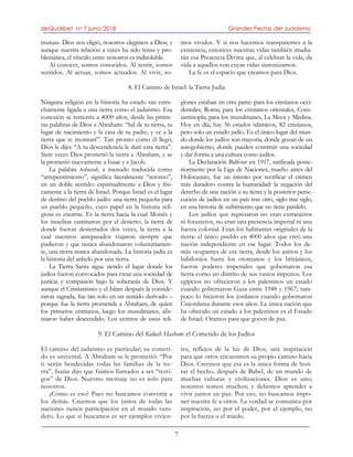 deQuólibet no 7 junio 2018 Grandes Fiestas del Judaísmo
7
mutuas. Dios nos eligió, nosotros elegimos a Dios; y
aunque nuestra relación a veces ha sido tensa y pro-
blemática, el vínculo entre nosotros es indisoluble.
Al conocer, somos conocidos. Al sentir, somos
sentidos. Al actuar, somos actuados. Al vivir, so-
mos vividos. Y si nos hacemos transparentes a la
existencia, entonces nuestras vidas también irradia-
rán esa Presencia Divina que, al celebrar la vida, da
vida a aquellos con cuyas vidas sintonizamos.
La fe es el espacio que creamos para Dios.
8. El Camino de Israel: la Tierra Judía
Ninguna religión en la historia ha estado tan estre-
chamente ligada a una tierra como el judaísmo. Esa
conexión se remonta a 4000 años, desde las prime-
ras palabras de Dios a Abraham: “Sal de tu tierra, tu
lugar de nacimiento y la casa de tu padre, y ve a la
tierra que te mostraré”. Tan pronto como él llegó,
Dios le dijo: “A tu descendencia le daré esta tierra”.
Siete veces Dios prometió la tierra a Abraham, y se
la prometió nuevamente a Isaac y a Jacob.
La palabra teshuvah, a menudo traducida como
“arrepentimiento”, significa literalmente “retorno”,
en un doble sentido: espiritualmente a Dios y físi-
camente a la tierra de Israel. Porque Israel es el lugar
de destino del pueblo judío: una tierra pequeña para
un pueblo pequeño, cuyo papel en la historia reli-
giosa es enorme. Es la tierra hacia la cual Moisés y
los israelitas caminaron por el desierto, la tierra de
donde fueron desterrados dos veces, la tierra a la
cual nuestros antepasados viajaron siempre que
pudieron y que nunca abandonaron voluntariamen-
te, una tierra nunca abandonada. La historia judía es
la historia del anhelo por una tierra.
La Tierra Santa sigue siendo el lugar donde los
judíos fueron convocados para crear una sociedad de
justicia y compasión bajo la soberanía de Dios. Y
aunque el Cristianismo y el Islam después la conside-
raron sagrada, fue tan solo en un sentido derivado –
porque fue la tierra prometida a Abraham, de quien
los primeros cristianos, luego los musulmanes, afir-
maron haber descendido. Los centros de estas reli-
giones estaban en otra parte: para los cristianos occi-
dentales, Roma; para los cristianos orientales, Cons-
tantinopla; para los musulmanes, La Meca y Medina.
Hoy en día, hay 56 estados islámicos, 82 cristianos,
pero solo un estado judío. Es el único lugar del mun-
do donde los judíos son mayoría, donde gozan de un
autogobierno, donde pueden construir una sociedad
y dar forma a una cultura como judíos.
La Declaración Balfour en 1917, ratificada poste-
riormente por la Liga de Naciones, mucho antes del
Holocausto, fue un intento por rectificar el crimen
más duradero contra la humanidad: la negación del
derecho de una nación a su tierra y la posterior perse-
cución de judíos en un país tras otro, siglo tras siglo,
en una historia de sufrimiento que no tiene paralelo.
Los judíos que regresaron no eran extranjeros
ni forasteros, no eran una presencia imperial ni una
fuerza colonial. Eran los habitantes originales de la
tierra: el único pueblo en 4000 años que creó una
nación independiente en ese lugar. Todos los de-
más ocupantes de esa tierra, desde los asirios y los
babilonios hasta los otomanos y los británicos,
fueron poderes imperiales que gobernaron esa
tierra como un distrito de sus vastos imperios. Los
egipcios no ofrecieron a los palestinos un estado
cuando gobernaron Gaza entre 1948 y 1967; tam-
poco lo hicieron los jordanos cuando gobernaron
Cisjordania durante esos años. La única nación que
ha ofrecido un estado a los palestinos es el Estado
de Israel. Oramos para que gocen de paz.
9. El Camino del Kidush Hashem: el Cometido de los Judíos
El camino del judaísmo es particular; su cometi-
do es universal. A Abraham se le prometió: “Por
ti serán bendecidas todas las familias de la tie-
rra”. Isaías dijo que fuimos llamados a ser “testi-
gos” de Dios. Nuestro mensaje no es solo para
nosotros.
¿Cómo es eso? Pues no buscamos convertir a
los demás. Creemos que los justos de todas las
naciones tienen participación en el mundo veni-
dero. Lo que sí buscamos es ser ejemplos vivien-
tes, reflejos de la luz de Dios, una inspiración
para que otros encuentren su propio camino hacia
Dios. Creemos que esa es la única forma de hon-
rar el hecho, después de Babel, de un mundo de
muchas culturas y civilizaciones. Dios es uno;
nosotros somos muchos; y debemos aprender a
vivir juntos en paz. Por eso, no buscamos impo-
ner nuestra fe a otros. La verdad se comunica por
inspiración, no por el poder, por el ejemplo, no
por la fuerza o el miedo.
 