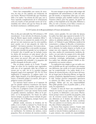 deQuólibet no 7 junio 2018 Grandes Fiestas del Judaísmo
8
Otros han comprendido esto acerca de noso-
tros, las citas en este capítulo son testimonio de
este hecho. Winston Churchill dijo que Occidente
debe a los judíos “un sistema de ética que, aun si
fuese separado completamente de lo sobrenatural,
sería con mucho el más preciado tesoro de la hu-
manidad, más valioso aún que los frutos de todos
las demás enseñanzas y sabiduría juntas”.
En estos tiempos en que hemos sido testigos del
resurgimiento del antisemitismo, el odio más anti-
guo del mundo, es importante saber que, es cierto,
tenemos enemigos, pero también tenemos amigos.
Tenemos críticos, pero hay quienes, sin querer ser
judíos, se han inspirado en la vida judía. Debemos a
ellos, no solo a nosotros, el ser fieles a nuestro co-
metido: ser embajadores de Dios en la tierra.
10. El Camino de la Responsabilidad: el Futuro del Judaísmo
Hoy en día, por cada judío hay 183 cristianos y 100
musulmanes. A tres mil años de distancia, las pala-
bras de Moisés siguen siendo verdaderas (Deut 7,
7): “El Señor no se enamoró de ustedes ni los eli-
gió por ser más numerosos que los otros pueblos,
pues ustedes son el más pequeño de todos los
pueblos”. Así éramos entonces. Así somos ahora.
¿Por qué escogió Dios a este pueblo tan peque-
ño para un cometido tan grande: ser sus testigos en
el mundo? ¿Ser el pueblo que ha luchado contra
los ídolos del momento en cada época? ¿Ser los
portadores de su mensaje a la humanidad? ¿Por
qué somos tan pocos? ¿Por qué esta disonancia
entre la grandeza del cometido y la pequeñez del
pueblo encargado de llevarlo a cabo?
Hay un pasaje extraño en la Torah: “Cuando
hagas un censo de los israelitas para registrarlos,
cada uno, al ser registrado, debe dar al Señor un
rescate por su vida. Así no le sucederá ninguna
desgracia (negef) al ser registrado” (Éx 30, 12). Esta
implicación es inequívoca. Es peligroso contar a los
judíos. Siglos después, el rey David ignoró la adver-
tencia y el desastre golpeó a la nación. ¿Por qué es
peligroso contar a los judíos?
Las naciones hacen censos en el supuesto de
que los grandes números constituyen una fuerza.
Cuanto más grande es el pueblo, tanto más fuerte
es. Por eso, es peligroso contar a los judíos. Si los
judíos llegásemos a creer que nuestra fuerza reside
en grandes números, caeríamos –Dios no lo per-
mita– en la desesperación. En Israel, los judíos
fueron siempre un poder menor rodeado de gran-
des imperios. En la Diáspora, siempre fueron una
minoría en todas partes.
¿Dónde reside, entonces, la fortaleza de los
judíos, si no se halla su número? La Torah da una
respuesta sumamente bella. Dios dice a Moisés:
No cuentes a los judíos. Pídeles que den, y cuenta luego
sus contribuciones. En términos de número, somos
pequeños. Pero en términos de nuestras contribu-
ciones, somos grandes. En casi todas las épocas,
los judíos han dado algo especial al mundo: la To-
rah, la literatura de los profetas, la poesía de los
salmos, la sabiduría rabínica de la Mishnah, el Mi-
drash y el Talmud, la gran biblioteca medieval de
comentarios y códigos, la filosofía y el misticismo.
Luego, cuando las puertas de la sociedad occiden-
tal se abrieron, los judíos dejaron su huella en un
campo tras otro: negocios, industria, artes y cien-
cias, cine, medios de comunicación, medicina, de-
recho y en casi todos los campos de la vida acadé-
mica. Revolucionaron el pensamiento en física,
economía, sociología, antropología y psicología.
Los judíos han obtenido premios Nobel en des-
proporción con nuestro número.
La explicación más simple es que ser judío con-
siste en pedirle que dé, que contribuya, que marque
una diferencia, que ayude en la tarea monumental
que ha comprometido a los judíos desde el co-
mienzo de nuestra historia, a fin de hacer del mun-
do un hogar para la Presencia Divina, un lugar de
justicia, compasión, dignidad humana y santidad de
la vida. Aunque nuestros antepasados apreciaron
su relación con Dios, nunca la vieron como un
privilegio. Sabían que era una responsabilidad.
Dios pidió grandes cosas al pueblo judío y, al ha-
cerlo, los engrandeció.
Cuando se trata de hacer una contribución, el
número no cuenta. Lo que cuenta es el compromi-
so, la pasión, la dedicación a una causa. Precisa-
mente porque somos un pueblo tan pequeño, cada
uno de nosotros cuenta mucho. Cada uno hace
una diferencia en el destino del judaísmo y del
pueblo judío. Zacarías dijo de forma excelente:
“No con ejércitos ni con fuerza, sino con mi espí-
ritu, dice el Señor todopoderoso”.
La fuerza física requiere número. Cuanto más
grande es la nación, tanto más poderosa es. Pero
cuando se trata de fortaleza espiritual, no se necesi-
ta gran número, sino sentido de responsabilidad.
 