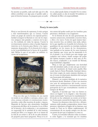 deQuólibet no 7 junio 2018 Grandes Fiestas del Judaísmo
9
Se necesita un pueblo, cada cual sabe que él o ella
deben contribuir con algo para el pueblo judío y
para la historia humana. La pregunta para un judío
no es: ¿Qué puede darme el mundo? Es lo contra-
rio: ¿Qué puedo yo dar al mundo? El judaísmo es
el llamado de Dios a la responsabilidad.
Pesaj y la tarea judía
Pésaj es una historia de esperanza, la más antigua
y más transformadora que se conoce. Cuenta
cómo un grupo de esclavos sin especial particu-
laridad consiguió la libertad en uno de los impe-
rios antiguos más grandes y extensos de la épo-
ca. En realidad, de todas las épocas. Cuenta la
revolucionaria narrativa cómo el poder Supremo
intervino en la historia para liberar a los supre-
mamente desposeídos. Es la historia de la derro-
ta de la probabilidad por la fuerza de la posibili-
dad. Define lo que es ser judío: un símbolo vi-
viente de la esperanza.
Pésaj nos dice que la fortaleza de una nación
no reside en sus caballos y carruajes, armas y ejér-
citos, estatuas colosales ni construcciones monu-
mentales, todas ellas muestras de poder y riqueza.
Depende de factores más elementales: humildad
en presencia del Dios de la creación, fe en el Dios
de la historia y de la redención, y un sentimiento
no negociable de la santidad de la vida humana,
creada por Dios a su imagen: aún si se tratara de
la vida de un esclavo o de la de un niño demasia-
do pequeño para hacer preguntas. Pésaj es la crí-
tica eterna del poder usado por los hombres para
presionar y disminuir a sus congéneres.
Es la historia de más de cien generaciones de
nuestros antecesores, transmitida a nuestros hijos,
y ellos a los suyos. Como de igual manera hace-
mos nosotros hoy, un milenio más tarde, sabien-
do lo que significa ser el pueblo de la historia, los
guardianes de una narrativa no inscripta mediante
jeroglíficos en los muros de los monumentos,
sino grabada en las mentes de los seres humanos
que respiran, que viven, que ha mantenido la fe
en el pasado y en el futuro por más tiempo que
cualquier otra cultura, siendo testigos del poder
del espíritu humano cuando se abre ante un Po-
der mayor, conducidos a un mundo de libertad,
responsabilidad y dignidad.
Pésaj es más que simplemente una festividad
más del calendario judío, es más aún que el aniver-
sario del nacimiento de Israel como pueblo libre
yendo hacia la Tierra Prometida. Intentaré demos-
trar cómo surgió, de cuatro maneras distintas, co-
mo el evento revolucionario alrededor del cual gira
una buena parte del judaísmo.
Primero, un examen detallado de la narrativa
de Génesis desde Abraham a Yakov nos muestra
una serie de anticipaciones del éxodo, concen-
trando nuestra atención e incrementando nuestra
percepción de lo que eventualmente ocurrirá en
tiempos de Moisés.
Segundo, el recordar que “una vez fuisteis es-
clavos en Egipto” es la singular y más frecuente-
mente mencionada “razón por los mandamientos”.
El éxodo no fue solamente un evento en la histo-
ria. Forma parte esencial de la lógica de la ley judía.
Tercero, los elementos clave de la ley y del pen-
samiento judío pueden comprenderse mejor como
protesta o alternativa al Egipto de los faraones, aun
cuando la Torá no lo afirma explícitamente. El
conocimiento de ese mundo antiguo nos dio nue-
vas pautas de por qué el judaísmo es como es.
Cuarto, la sostenida reflexión sobre el contras-
te entre Egipto y la sociedad que los israelitas
 