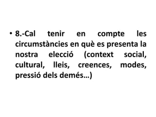 • 8.-Cal tenir en compte les
  circumstàncies en què es presenta la
  nostra elecció (context social,
  cultural, lleis, creences, modes,
  pressió dels demés…)
 