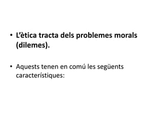 • L’ètica tracta dels problemes morals
  (dilemes).

• Aquests tenen en comú les següents
  característiques:
 