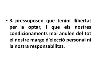 • 3.-pressuposen que tenim llibertat
  per a optar, i que els nostres
  condicionaments mai anulen del tot
  el nostre marge d’elecció personal ni
  la nostra responsabilitat.
 