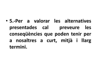 • 5.-Per a valorar les alternatives
  presentades cal     preveure les
  conseqüències que poden tenir per
  a nosaltres a curt, mitjà i llarg
  termini.
 