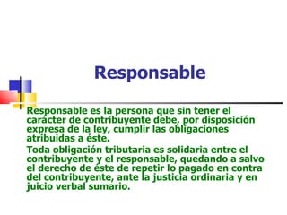 Responsable Responsable es la persona que sin tener el carácter de contribuyente debe, por disposición expresa de la ley, cumplir las obligaciones atribuidas a éste. Toda obligación tributaria es solidaria entre el contribuyente y el responsable, quedando a salvo el derecho de éste de repetir lo pagado en contra del contribuyente, ante la justicia ordinaria y en juicio verbal sumario. 