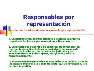 Responsables por representación Para los efectos tributarios son responsables por representación: 4. Los mandatarios, agentes oficiosos o gestores voluntarios respecto de los bienes que administren o dispongan; y, 5. Los síndicos de quiebras o de concursos de acreedores, los representantes o liquidadores de sociedades de hecho o de derecho en liquidación, los depositarios judiciales y los administradores de bienes ajenos, designados judicial o convencionalmente. La responsabilidad establecida en este artículo se limita al valor de los bienes administrados y al de las rentas que se hayan producido durante su gestión. 