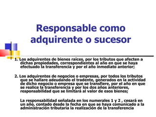 Responsable como adquirente o sucesor 1. Los adquirentes de bienes raíces, por los tributos que afecten a dichas propiedades, correspondientes al año en que se haya efectuado la transferencia y por el año inmediato anterior; 2. Los adquirentes de negocios o empresas, por todos los tributos que se hallare adeudando el tradente, generados en la actividad de dicho negocio o empresa que se transfiere, por el año en que se realice la transferencia y por los dos años anteriores, responsabilidad que se limitará al valor de esos bienes; La responsabilidad señalada en los numerales 1 y 2 , cesará en un año, contado desde la fecha en que se haya comunicado a la administración tributaria la realización de la transferencia 