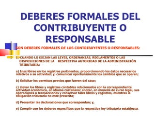 DEBERES FORMALES DEL CONTRIBUYENTE O RESPONSABLE SON DEBERES FORMALES DE LOS CONTRIBUYENTES O RESPONSABLES: 1.-CUANDO LO EXIJAN LAS LEYES, ORDENANZAS, REGLAMENTOS O LAS  DISPOSICIONES DE LA  RESPECTIVA AUTORIDAD DE LA ADMINISTRACIÓN  TRIBUTARIA: a) Inscribirse en los registros pertinentes, proporcionando los datos necesarios relativos a su actividad; y, comunicar oportunamente los cambios que se operen; b) Solicitar los permisos previos que fueren del caso; c) Llevar los libros y registros contables relacionados con la correspondiente actividad económica, en idioma castellano; anotar, en moneda de curso legal, sus operaciones o transacciones y conservar tales libros y registros, mientras la obligación tributaria no esté prescrita; d) Presentar las declaraciones que correspondan; y,  e) Cumplir con los deberes específicos que la respectiva ley tributaria establezca . 
