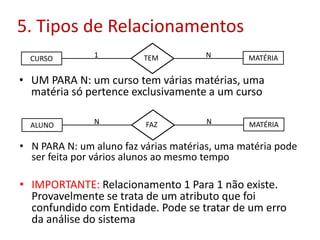 5. Tipos de Relacionamentos
CURSO MATÉRIATEM1 N
• UM PARA N: um curso tem várias matérias, uma
matéria só pertence exclusivamente a um curso
ALUNO MATÉRIAFAZN N
• N PARA N: um aluno faz várias matérias, uma matéria pode
ser feita por vários alunos ao mesmo tempo
• IMPORTANTE: Relacionamento 1 Para 1 não existe.
Provavelmente se trata de um atributo que foi
confundido com Entidade. Pode se tratar de um erro
da análise do sistema
 
