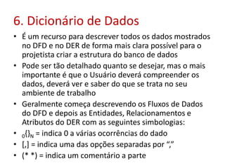 6. Dicionário de Dados
• É um recurso para descrever todos os dados mostrados
no DFD e no DER de forma mais clara possível para o
projetista criar a estrutura do banco de dados
• Pode ser tão detalhado quanto se desejar, mas o mais
importante é que o Usuário deverá compreender os
dados, deverá ver e saber do que se trata no seu
ambiente de trabalho
• Geralmente começa descrevendo os Fluxos de Dados
do DFD e depois as Entidades, Relacionamentos e
Atributos do DER com as seguintes simbologias:
• 0{}N = indica 0 a várias ocorrências do dado
• [,] = indica uma das opções separadas por “,”
• (* *) = indica um comentário a parte
 