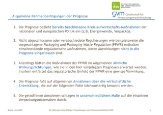 Der Beitrag kreislauffähiger Verpackungen zum Klimaneutralitätsziel 2045
Mainz, Juni 2023
1. Die Prognose bezieht bereits beschlossene Kreislaufwirtschafts-Maßnahmen der
nationalen und europäischen Politik ein (z.B. Energiewende, VerpackG).
2. Nicht abgeschlossene oder verabschiedete Regulierungen wie beispielsweise die
vorgeschlagene Packaging and Packaging Waste Regulation (PPWR) enthalten
einschneidende regulatorische Maßnahmen, deren Auswirkungen nicht in die
Prognose eingeflossen sind.
3. Allerdings hätten die Maßnahmen der PPWR im Allgemeinen ähnliche
Wirkungsrichtungen, wie sie in den hier vorgelegten Prognosen erwartet werden.
Insofern entfaltet das regulatorische Umfeld der PPWR eine gewisse Vorwirkung.
4. Die Prognose fußt auf allgemeinen Annahmen über die wirtschaftliche
Entwicklung, die auf der folgenden Folie stichwortartig benannt werden.
5. Die getroffenen Annahmen schlagen in unterschiedlichem Maße auf die einzelnen
Verpackungsmaterialien durch.
Allgemeine Rahmenbedingungen der Prognose
5
 