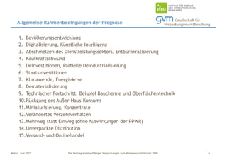 Der Beitrag kreislauffähiger Verpackungen zum Klimaneutralitätsziel 2045
Mainz, Juni 2023
1. Bevölkerungsentwicklung
2. Digitalisierung, Künstliche Intelligenz
3. Abschmelzen des Dienstleistungssektors, Entbürokratisierung
4. Kaufkraftschwund
5. Deinvestitionen, Partielle Deindustrialisierung
6. Staatsinvestitionen
7. Klimawende, Energiekrise
8. Dematerialisierung
9. Technischer Fortschritt: Beispiel Bauchemie und Oberflächentechnik
10.Rückgang des Außer-Haus-Konsums
11.Miniaturisierung, Konzentrate
12.Verändertes Verzehrverhalten
13.Mehrweg statt Einweg (ohne Auswirkungen der PPWR)
14.Unverpackte Distribution
15.Versand- und Onlinehandel
Allgemeine Rahmenbedingungen der Prognose
6
 