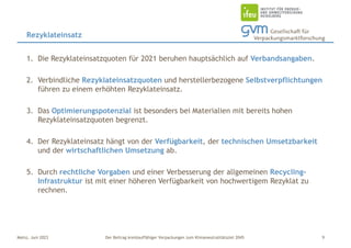 Der Beitrag kreislauffähiger Verpackungen zum Klimaneutralitätsziel 2045
Mainz, Juni 2023
1. Die Rezyklateinsatzquoten für 2021 beruhen hauptsächlich auf Verbandsangaben.
2. Verbindliche Rezyklateinsatzquoten und herstellerbezogene Selbstverpflichtungen
führen zu einem erhöhten Rezyklateinsatz.
3. Das Optimierungspotenzial ist besonders bei Materialien mit bereits hohen
Rezyklateinsatzquoten begrenzt.
4. Der Rezyklateinsatz hängt von der Verfügbarkeit, der technischen Umsetzbarkeit
und der wirtschaftlichen Umsetzung ab.
5. Durch rechtliche Vorgaben und einer Verbesserung der allgemeinen Recycling-
Infrastruktur ist mit einer höheren Verfügbarkeit von hochwertigem Rezyklat zu
rechnen.
Rezyklateinsatz
9
 