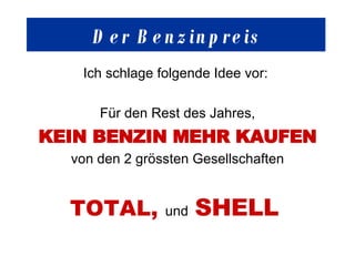 Der Benzinpreis Ich schlage folgende Idee vor:  Für den Rest des Jahres, KEIN BENZIN MEHR KAUFEN von den 2 grössten Gesellschaften TOTAL,  und   SHELL   