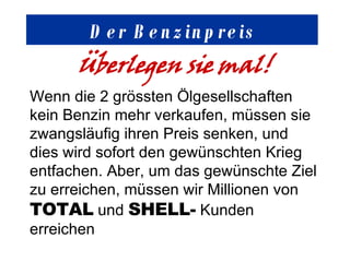 Der Benzinpreis Überlegen sie mal! Wenn die 2 grössten Ölgesellschaften kein Benzin mehr verkaufen, müssen sie zwangsläufig ihren Preis senken, und dies wird sofort den gewünschten Krieg entfachen. Aber, um das gewünschte Ziel zu erreichen, müssen wir Millionen von  TOTAL  und  SHELL-  Kunden erreichen 
