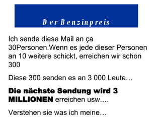 Der Benzinpreis Ich sende diese Mail an ça 30Personen.Wenn es jede dieser Personen an 10 weitere schickt, erreichen wir schon 300 Diese 300 senden es an 3 000 Leute… Die nächste Sendung wird 3 MILLIONEN  erreichen usw.… Verstehen sie was ich meine … 