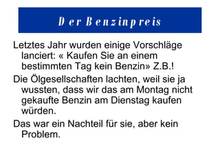 Der  Benzinpreis Letztes Jahr wurden einige Vorschläge lanciert: « Kaufen Sie an einem bestimmten Tag kein Benzin» Z.B.!  Die Ölgesellschaften lachten, weil sie ja wussten, dass wir das am Montag nicht gekaufte Benzin am Dienstag kaufen würden.  Das war ein Nachteil für sie, aber kein Problem.  